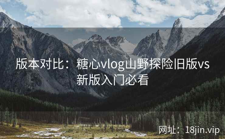 版本对比：糖心vlog山野探险旧版vs新版入门必看