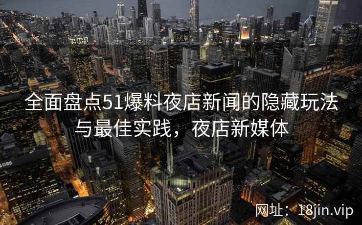 全面盘点51爆料夜店新闻的隐藏玩法与最佳实践，夜店新媒体