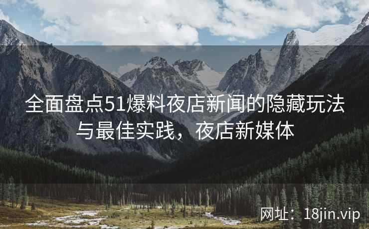 全面盘点51爆料夜店新闻的隐藏玩法与最佳实践，夜店新媒体  第2张