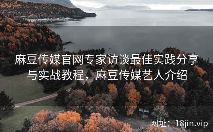 麻豆传媒官网专家访谈最佳实践分享与实战教程，麻豆传媒艺人介绍  第2张