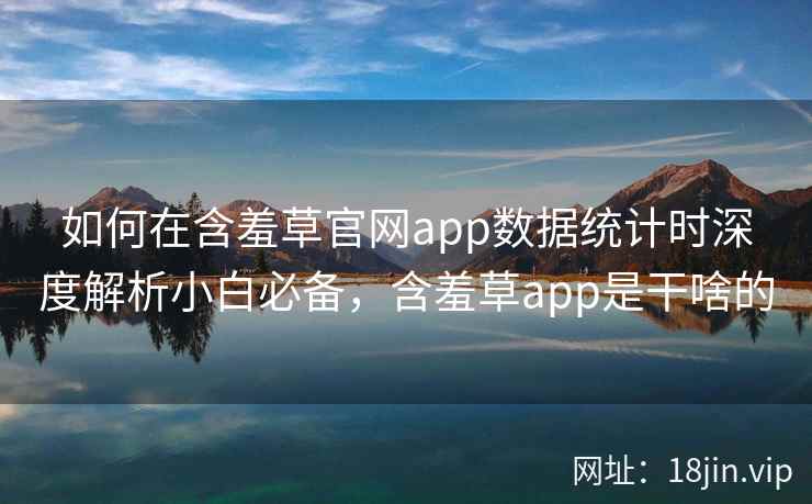 如何在含羞草官网app数据统计时深度解析小白必备，含羞草app是干啥的