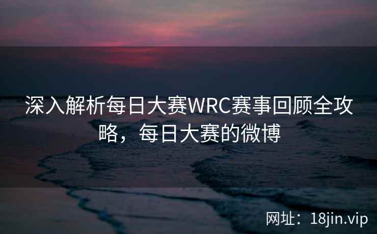 深入解析每日大赛WRC赛事回顾全攻略，每日大赛的微博  第1张