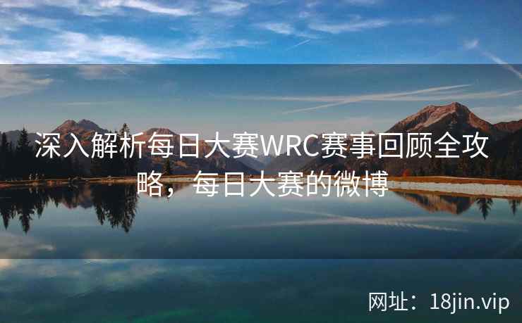 深入解析每日大赛WRC赛事回顾全攻略，每日大赛的微博  第2张