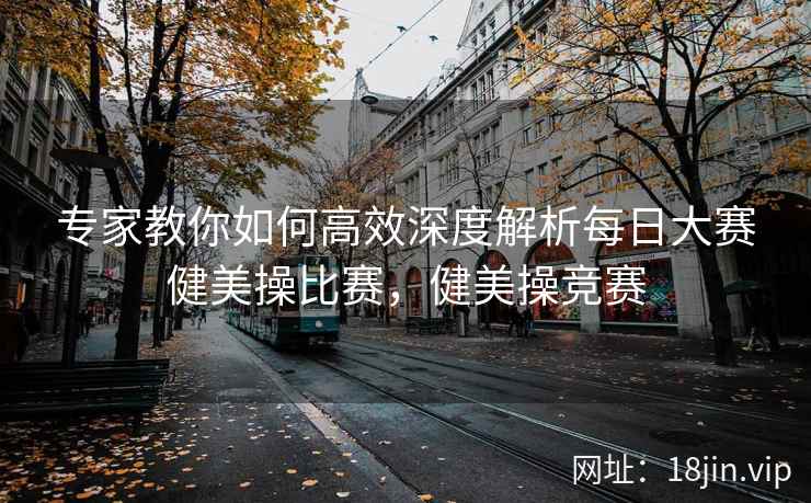 专家教你如何高效深度解析每日大赛健美操比赛，健美操竞赛