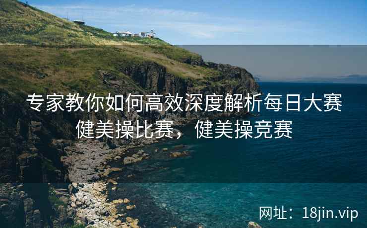 专家教你如何高效深度解析每日大赛健美操比赛，健美操竞赛