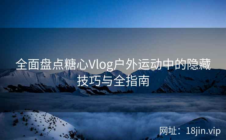 全面盘点糖心Vlog户外运动中的隐藏技巧与全指南  第1张