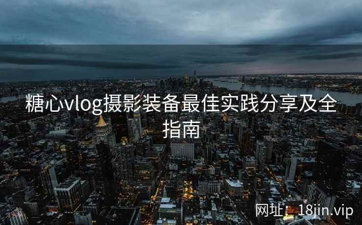 糖心vlog摄影装备最佳实践分享及全指南  第1张
