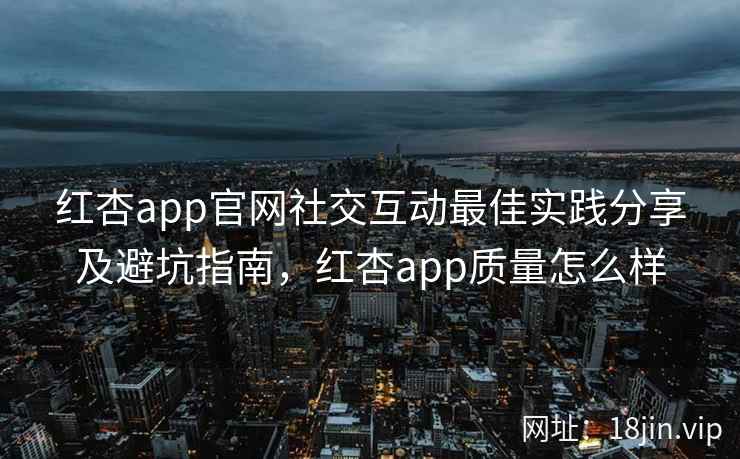 红杏app官网社交互动最佳实践分享及避坑指南，红杏app质量怎么样