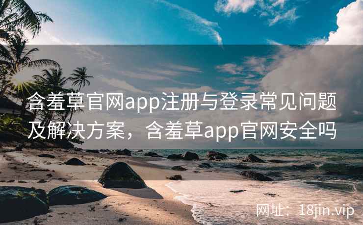 含羞草官网app注册与登录常见问题及解决方案，含羞草app官网安全吗  第1张