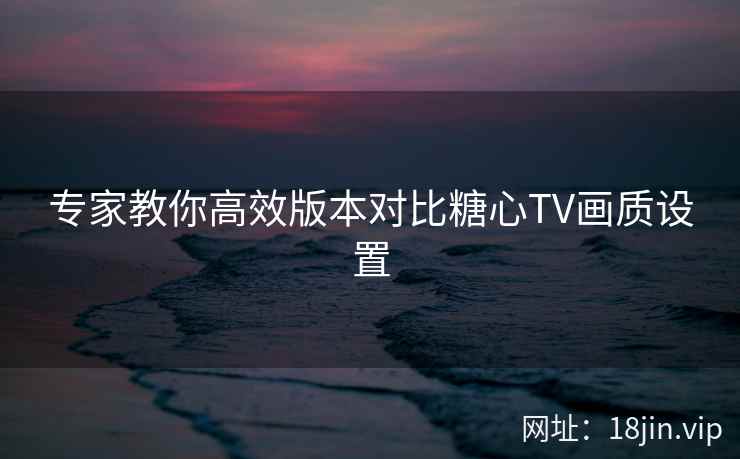专家教你高效版本对比糖心TV画质设置  第1张