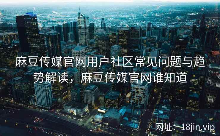麻豆传媒官网用户社区常见问题与趋势解读，麻豆传媒官网谁知道