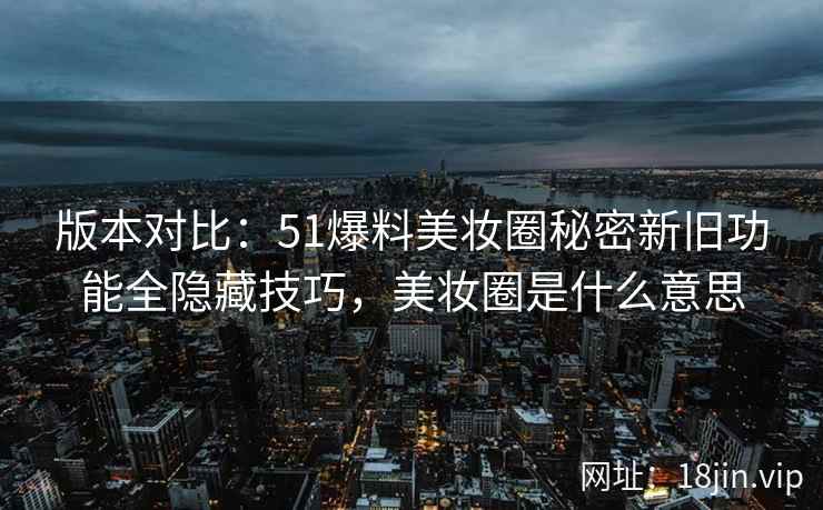 版本对比：51爆料美妆圈秘密新旧功能全隐藏技巧，美妆圈是什么意思