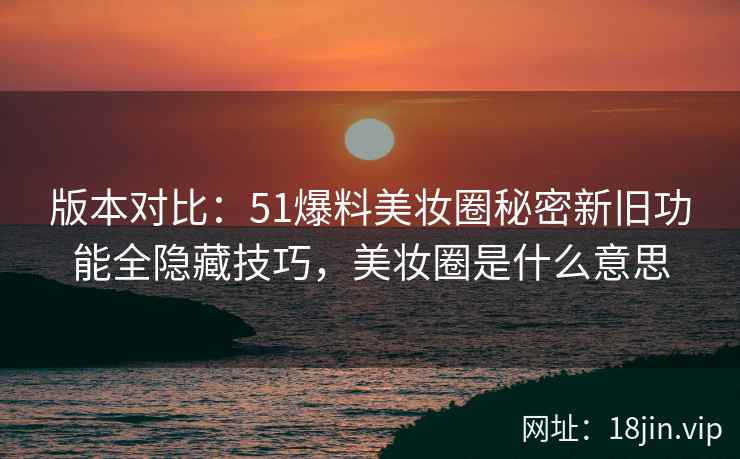 版本对比：51爆料美妆圈秘密新旧功能全隐藏技巧，美妆圈是什么意思  第2张