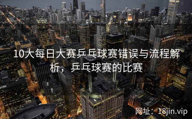 10大每日大赛乒乓球赛错误与流程解析，乒乓球赛的比赛