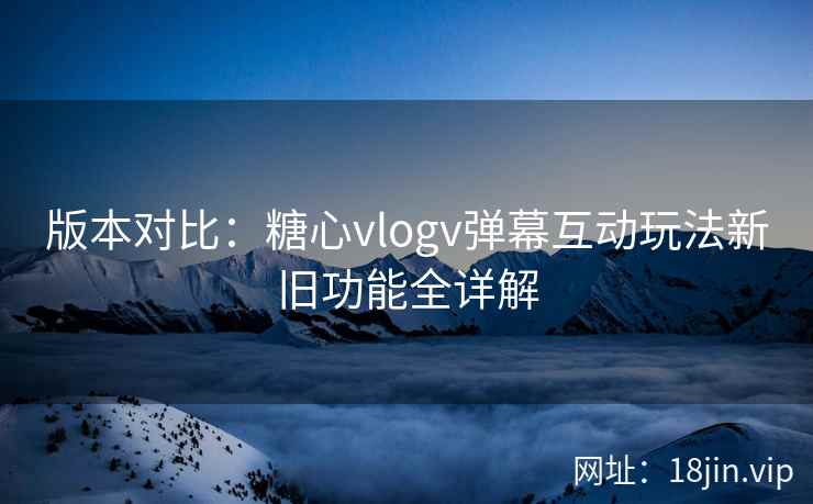 版本对比：糖心vlogv弹幕互动玩法新旧功能全详解  第1张