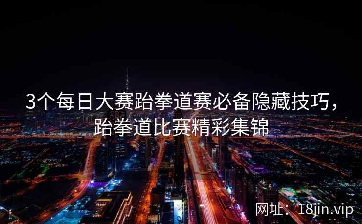 3个每日大赛跆拳道赛必备隐藏技巧，跆拳道比赛精彩集锦  第2张