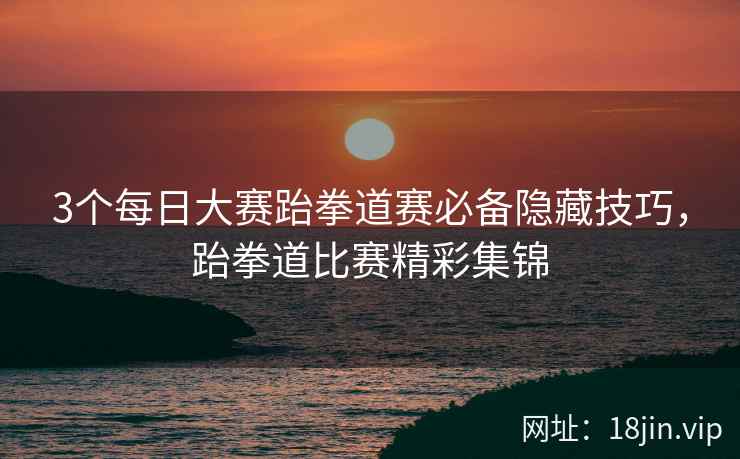 3个每日大赛跆拳道赛必备隐藏技巧，跆拳道比赛精彩集锦  第1张