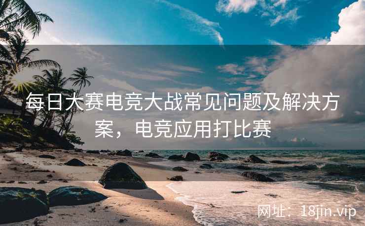 每日大赛电竞大战常见问题及解决方案，电竞应用打比赛  第1张