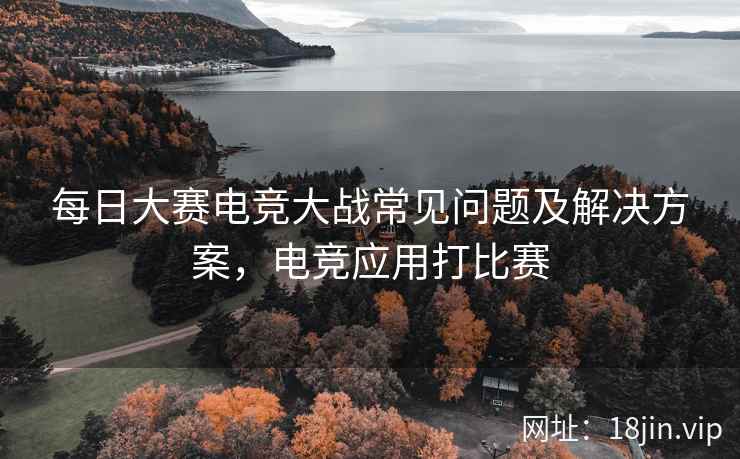 每日大赛电竞大战常见问题及解决方案，电竞应用打比赛  第2张