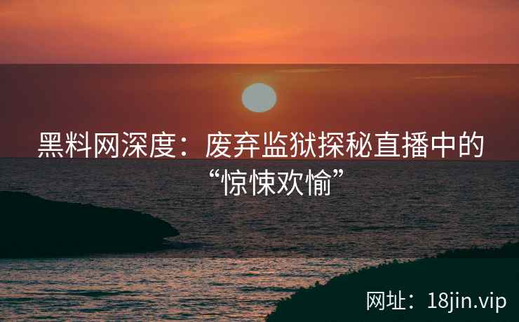 黑料网深度：废弃监狱探秘直播中的“惊悚欢愉”