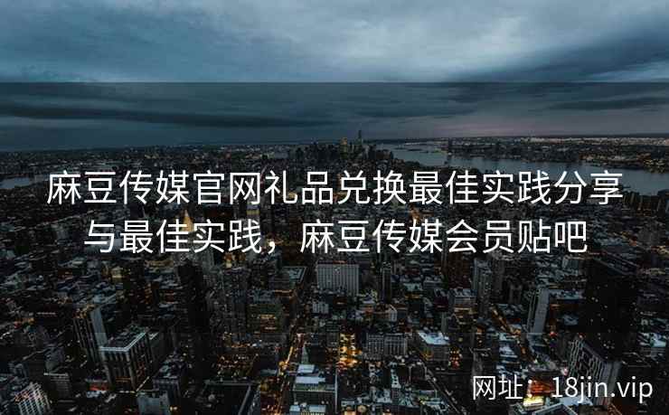 麻豆传媒官网礼品兑换最佳实践分享与最佳实践，麻豆传媒会员贴吧