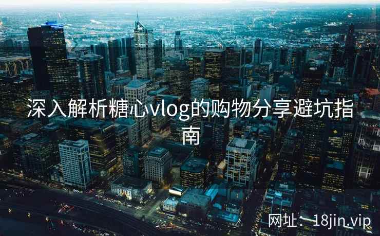 深入解析糖心vlog的购物分享避坑指南