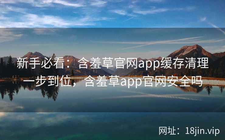 新手必看：含羞草官网app缓存清理一步到位，含羞草app官网安全吗  第2张