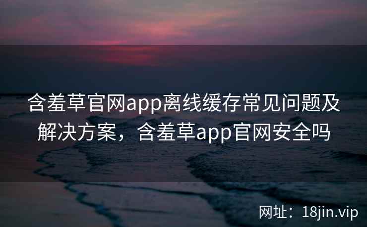 含羞草官网app离线缓存常见问题及解决方案，含羞草app官网安全吗  第2张