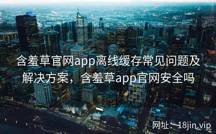 含羞草官网app离线缓存常见问题及解决方案，含羞草app官网安全吗