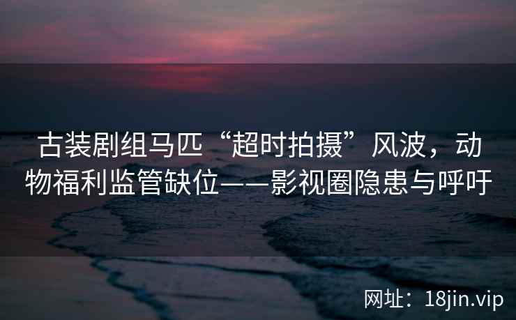 古装剧组马匹“超时拍摄”风波，动物福利监管缺位——影视圈隐患与呼吁  第2张