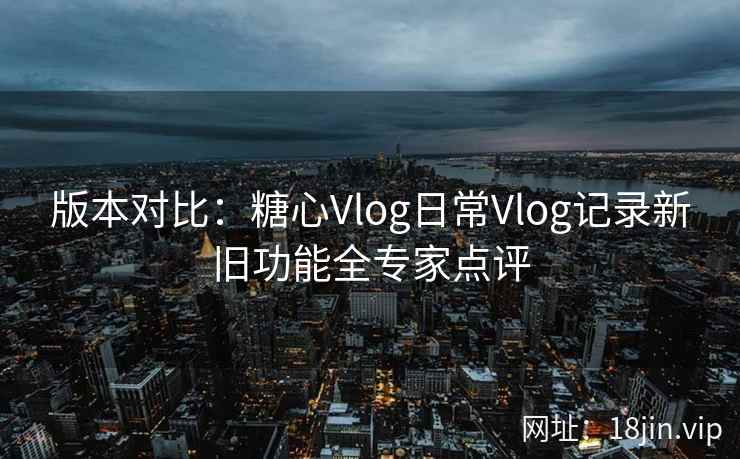 版本对比：糖心Vlog日常Vlog记录新旧功能全专家点评