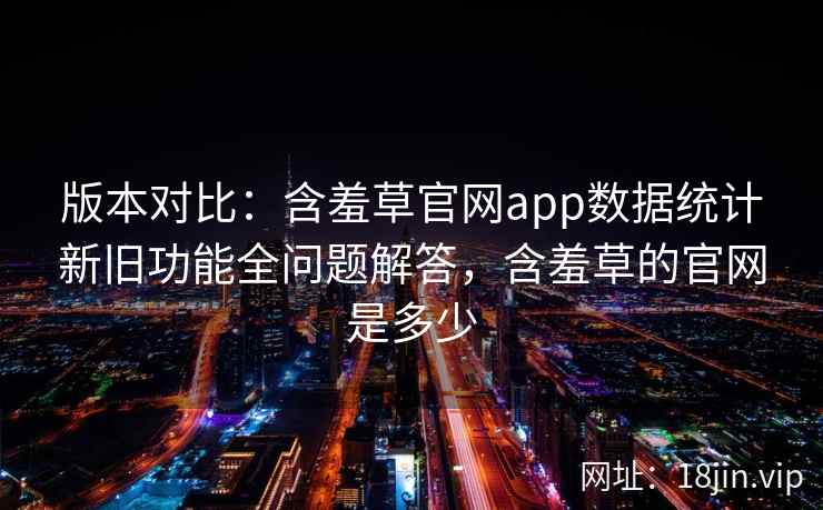 版本对比：含羞草官网app数据统计新旧功能全问题解答，含羞草的官网是多少  第2张