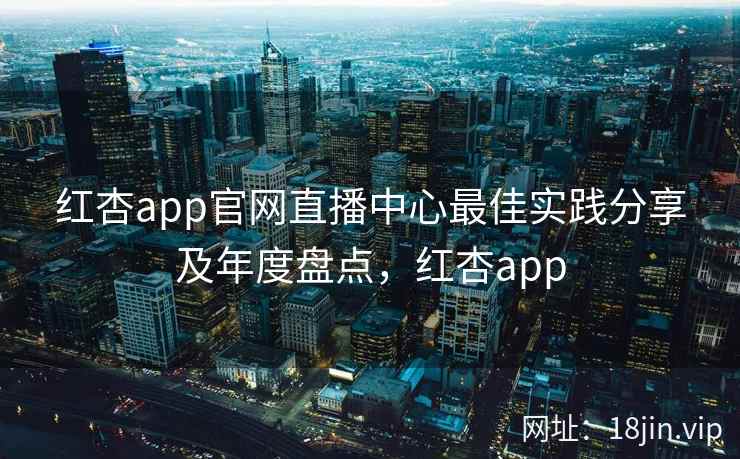 红杏app官网直播中心最佳实践分享及年度盘点，红杏app