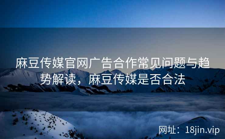 麻豆传媒官网广告合作常见问题与趋势解读，麻豆传媒是否合法