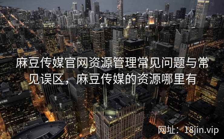 麻豆传媒官网资源管理常见问题与常见误区，麻豆传媒的资源哪里有