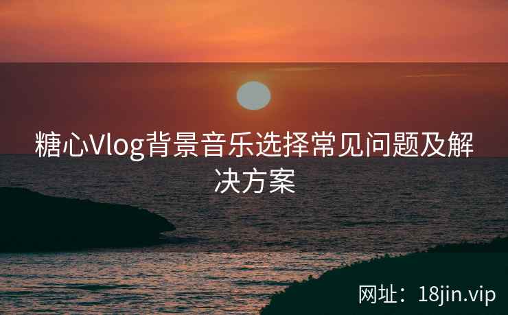糖心Vlog背景音乐选择常见问题及解决方案