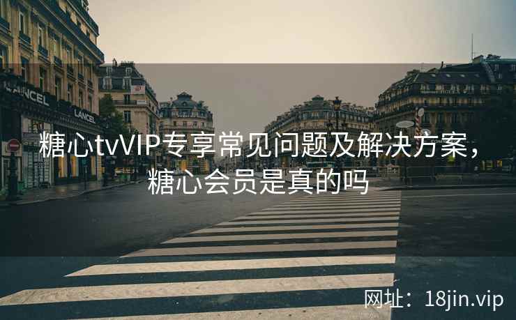 糖心tvVIP专享常见问题及解决方案，糖心会员是真的吗