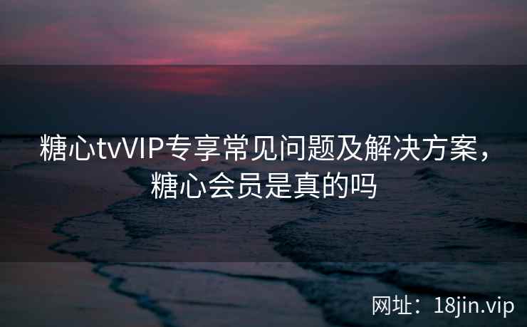 糖心tvVIP专享常见问题及解决方案，糖心会员是真的吗