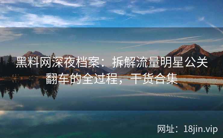 黑料网深夜档案：拆解流量明星公关翻车的全过程，干货合集