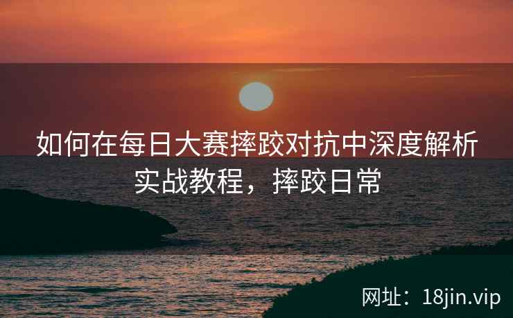 如何在每日大赛摔跤对抗中深度解析实战教程，摔跤日常