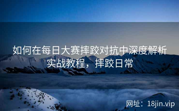 如何在每日大赛摔跤对抗中深度解析实战教程，摔跤日常