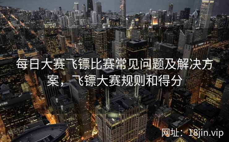 每日大赛飞镖比赛常见问题及解决方案，飞镖大赛规则和得分