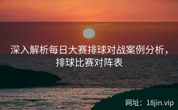 深入解析每日大赛排球对战案例分析，排球比赛对阵表