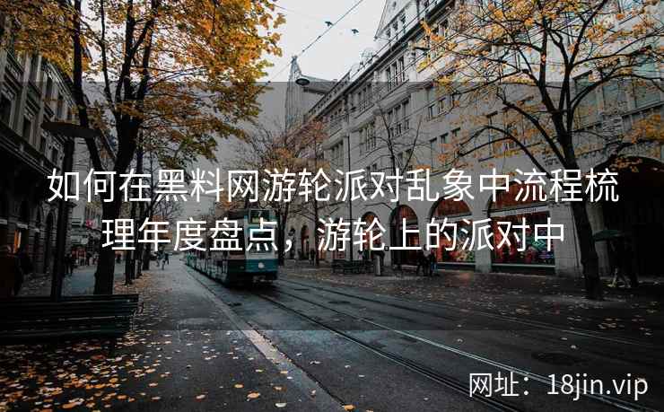 如何在黑料网游轮派对乱象中流程梳理年度盘点，游轮上的派对中  第2张