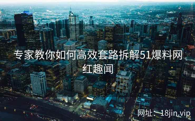 专家教你如何高效套路拆解51爆料网红趣闻