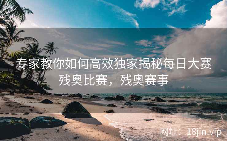 专家教你如何高效独家揭秘每日大赛残奥比赛，残奥赛事