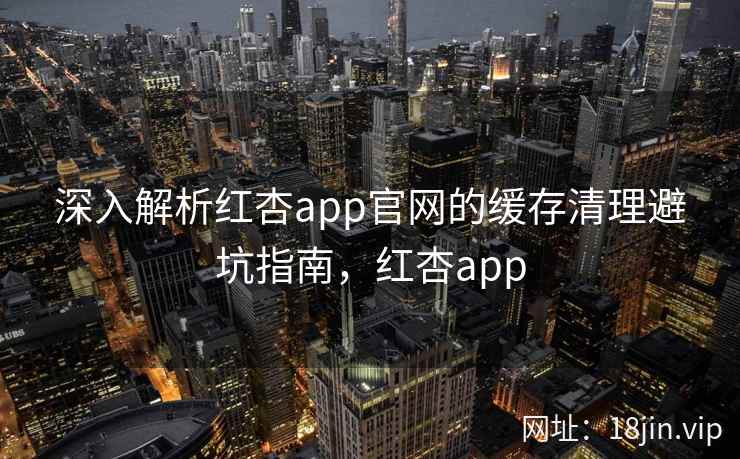 深入解析红杏app官网的缓存清理避坑指南，红杏app  第2张