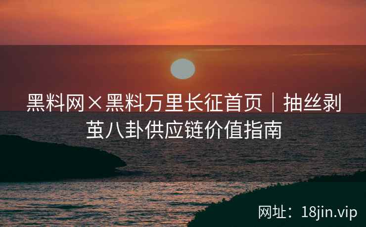黑料网×黑料万里长征首页｜抽丝剥茧八卦供应链价值指南