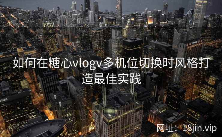 如何在糖心vlogv多机位切换时风格打造最佳实践  第2张