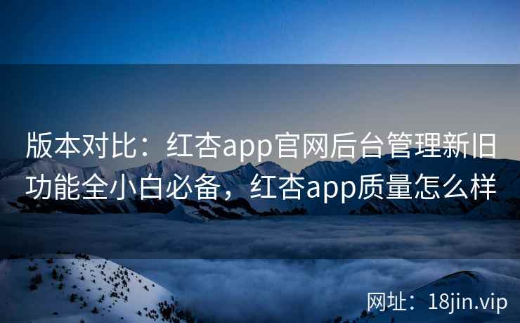 版本对比：红杏app官网后台管理新旧功能全小白必备，红杏app质量怎么样
